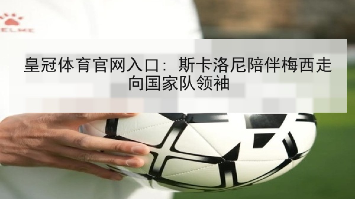 皇冠体育官网入口: 斯卡洛尼陪伴梅西走向国家队领袖